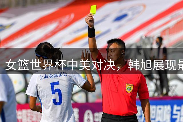 女篮世界杯中美对决，韩旭展现最高竞技水平